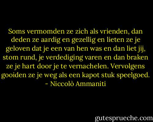Soms vermomden ze zich als vrienden, dan deden ze aardig en gezellig en lieten ze je geloven dat je een van hen was en dan liet jij, stom rund, je verdediging varen en dan braken ze je hart door je te vernachelen. Vervolgens gooiden ze je weg als een kapot stuk speelgoed. - Niccolò Ammaniti