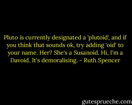 Pluto is currently designated a 'plutoid', and if you think that sounds ok, try adding 'oid' to your name. Her? She's a Susanoid. Hi, I'm a Davoid. It's demoralising. - Ruth Spencer