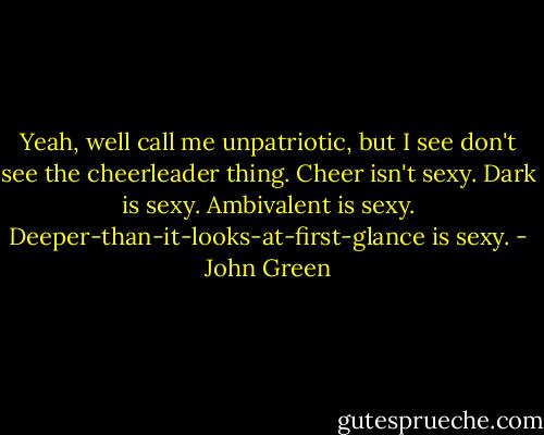 Yeah, well call me unpatriotic, but I see don't see the cheerleader thing. Cheer isn't sexy. Dark is sexy. Ambivalent is sexy. Deeper-than-it-looks-at-first-glance is sexy. - John Green