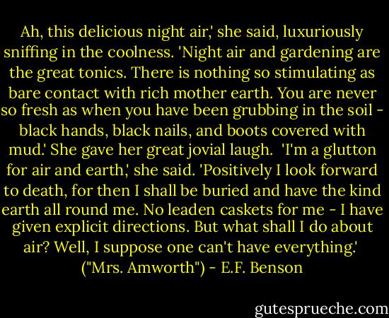 Ah, this delicious night air,' she said, luxuriously sniffing in the coolness. 'Night air and gardening are the great tonics. There is nothing so stimulating as bare contact with rich mother earth. You are never so fresh as when you have been grubbing in the soil - black hands, black nails, and boots covered with mud.' She gave her great jovial laugh.<br /><br />'I'm a glutton for air and earth,' she said. 'Positively I look forward to death, for then I shall be buried and have the kind earth all round me. No leaden caskets for me - I have given explicit directions. But what shall I do about air? Well, I suppose one can't have everything.'<br /><br />("Mrs. Amworth") - E.F. Benson