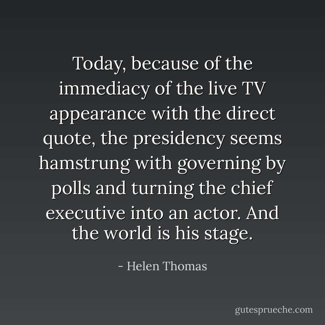 Today, because of the immediacy of the live TV appearance with the direct quote, the presidency seems hamstrung with governing by polls and turning the chief executive into an actor. And the world is his stage. - Helen Thomas