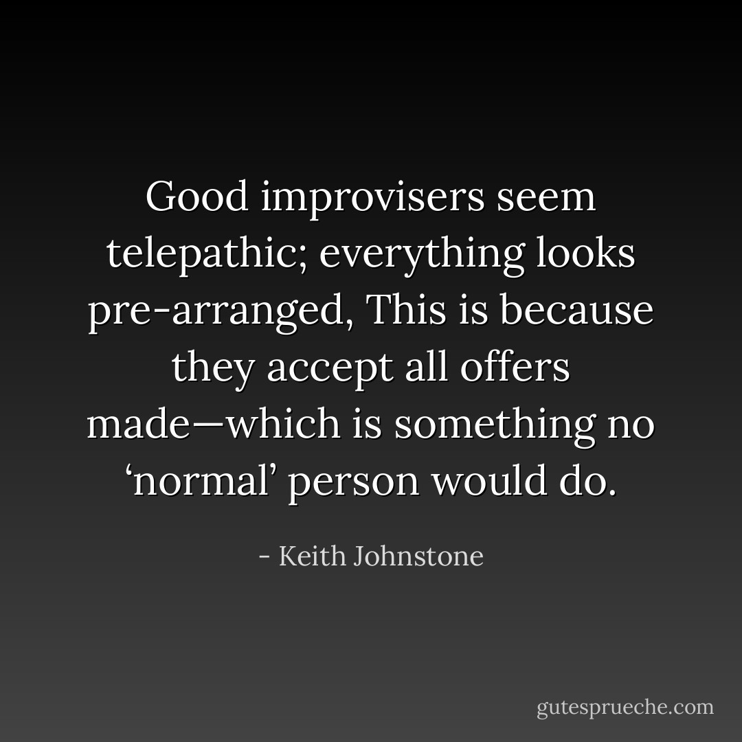 Good improvisers seem telepathic; everything looks pre-arranged, This is because they accept all offers made—which is something no ‘normal’ person would do. - Keith Johnstone