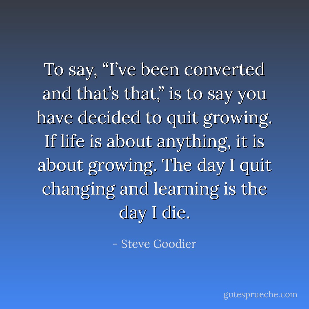 To say, “I’ve been converted and that’s that,” is to say you have decided to quit growing. If life is about anything, it is about growing. The day I quit changing and learning is the day I die. - Steve Goodier