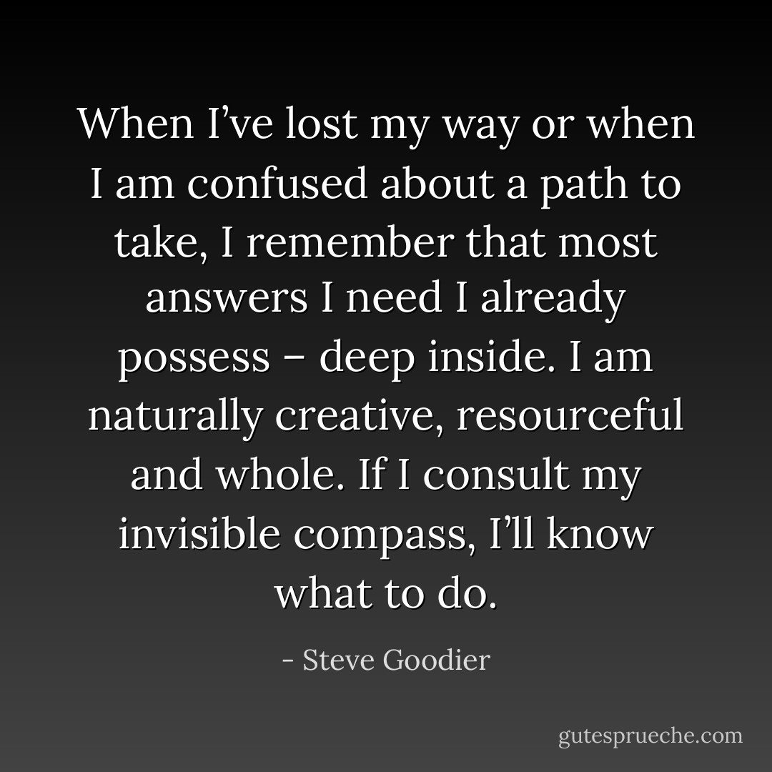 When I’ve lost my way or when I am confused about a path to take, I remember that most answers I need I already possess – deep inside. I am naturally creative, resourceful and whole. If I consult my invisible compass, I’ll know what to do. - Steve Goodier
