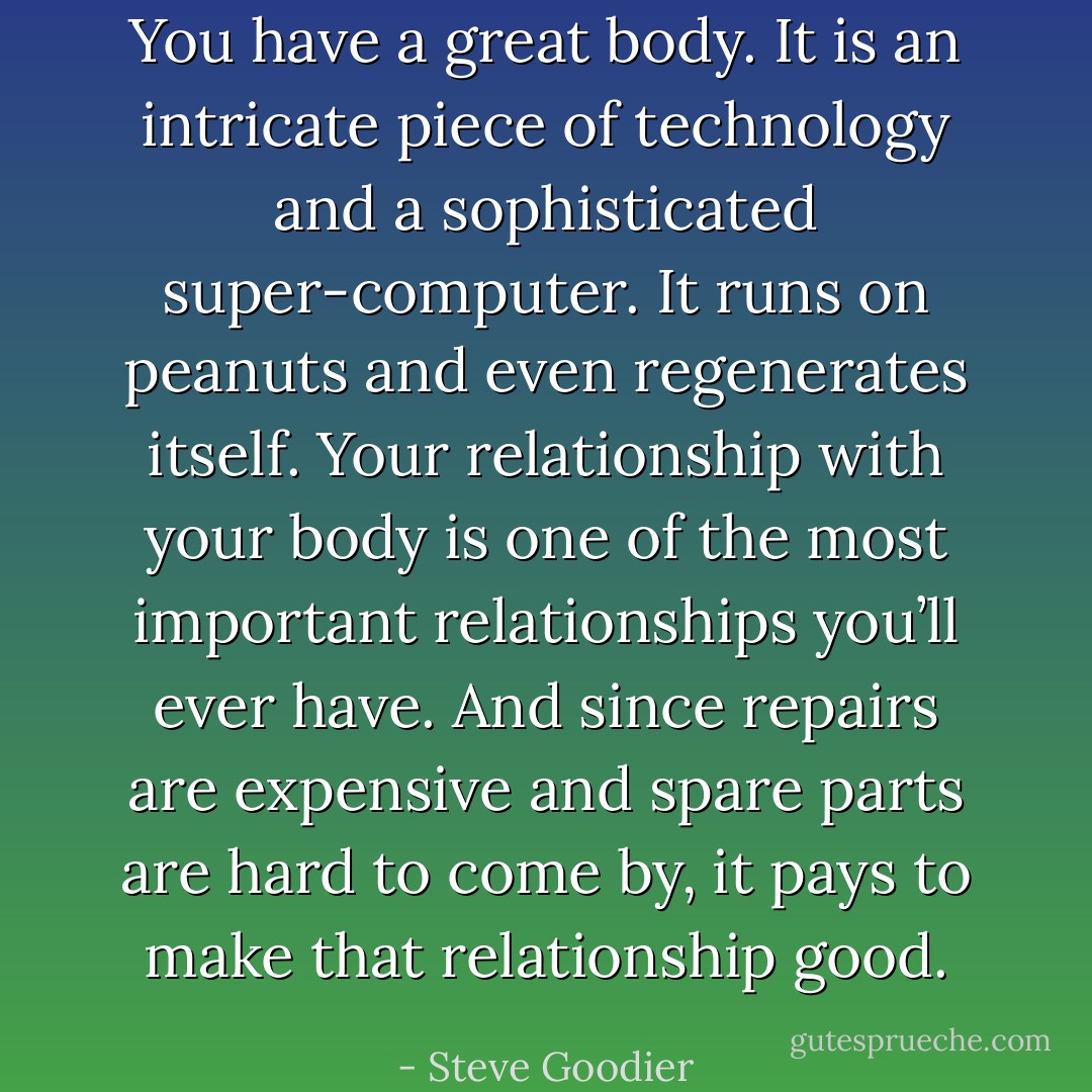 You have a great body. It is an intricate piece of technology and a sophisticated super-computer. It runs on peanuts and even regenerates itself. Your relationship with your body is one of the most important relationships you’ll ever have. And since repairs are expensive and spare parts are hard to come by, it pays to make that relationship good. - Steve Goodier