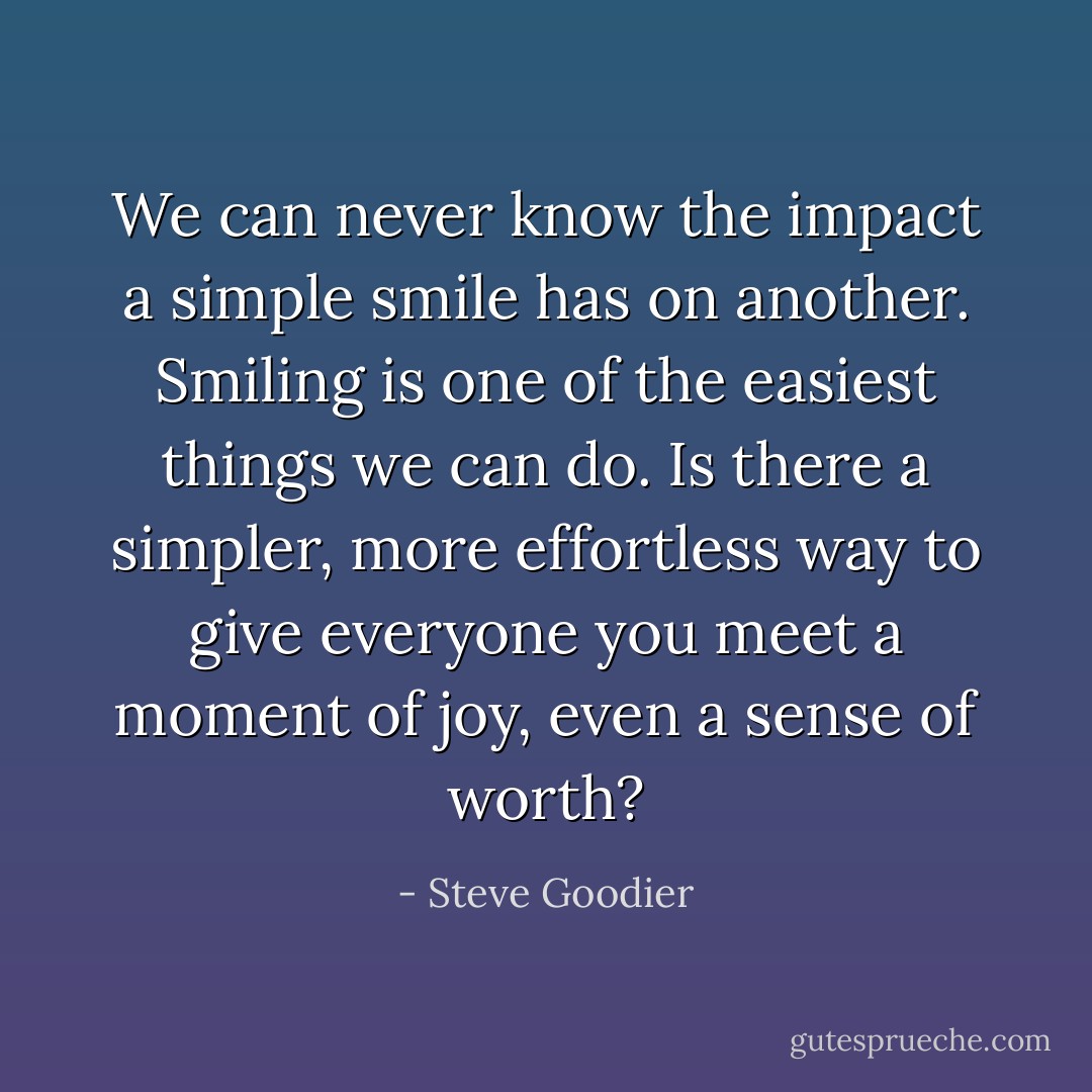 We can never know the impact a simple smile has on another. Smiling is one of the easiest things we can do. Is there a simpler, more effortless way to give everyone you meet a moment of joy, even a sense of worth? - Steve Goodier