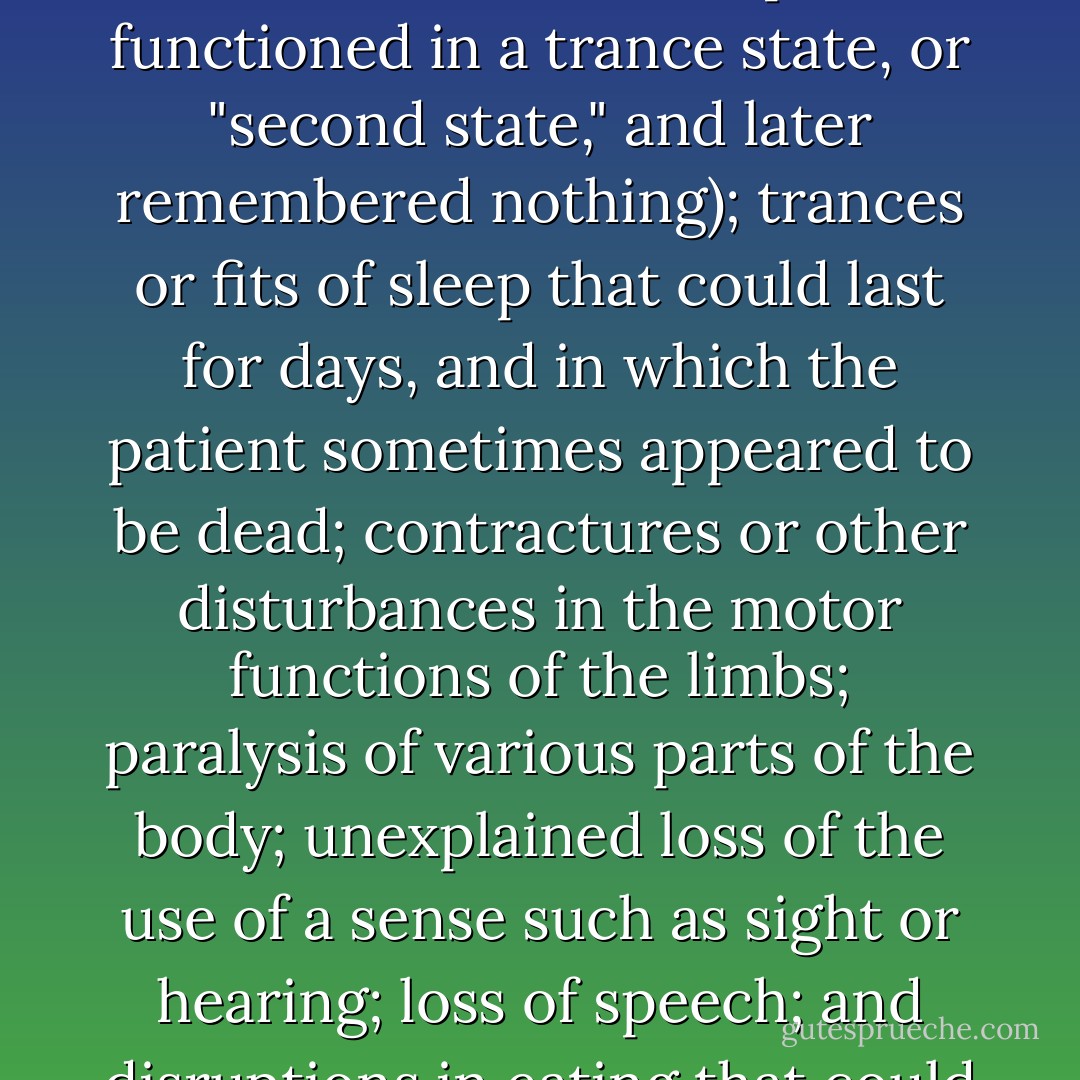 Pierre Janet, a French professor of psychology who became prominent in the early twentieth century, attempted to fully chronicle late- Victorian hysteria in his landmark work The Major Symptoms of Hysteria. His catalogue of symptoms was staggering, and included somnambulism (not sleepwalking as we think of it today, but a sort of amnesiac condition in which the patient functioned in a trance state, or "second state," and later remembered nothing); trances or fits of sleep that could last for days, and in which the patient sometimes appeared to be dead; contractures or other disturbances in the motor functions of the limbs; paralysis of various parts of the body; unexplained loss of the use of a sense such as sight or hearing; loss of speech; and disruptions in eating that could entail eventual refusal of food altogether. Janet's profile was sufficiently descriptive of Mollie Fancher that he mentioned her by name as someone who "seems to have had all possible hysterical accidents and attacks." In the face of such strange and often intractable "attacks," many doctors who treated cases of hysteria in the 1800s developed an ill-concealed exasperation. - Michelle Stacey