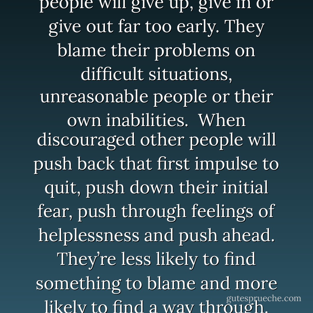 When discouraged some people will give up, give in or give out far too early. They blame their problems on difficult situations, unreasonable people or their own inabilities.<br /><br />When discouraged other people will push back that first impulse to quit, push down their initial fear, push through feelings of helplessness and push ahead. They’re less likely to find something to blame and more likely to find a way through. - Steve Goodier