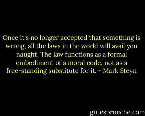 Once it's no longer accepted that something is wrong, all the laws in the world will avail you naught. The law functions as a formal embodiment of a moral code, not as a free-standing substitute for it. - Mark Steyn