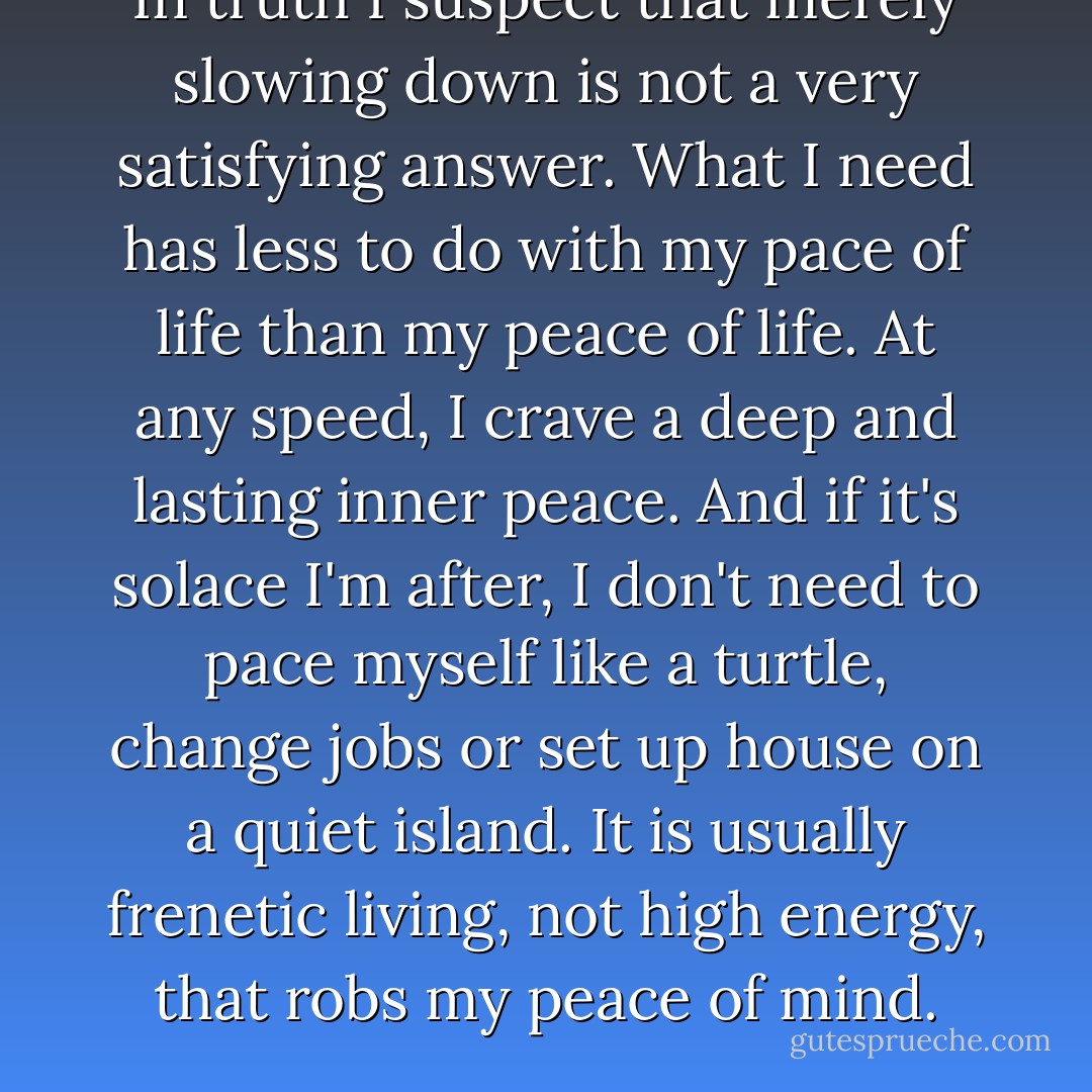 In truth I suspect that merely slowing down is not a very satisfying answer. What I need has less to do with my pace of life than my peace of life. At any speed, I crave a deep and lasting inner peace. And if it's solace I'm after, I don't need to pace myself like a turtle, change jobs or set up house on a quiet island. It is usually frenetic living, not high energy, that robs my peace of mind. - Steve Goodier