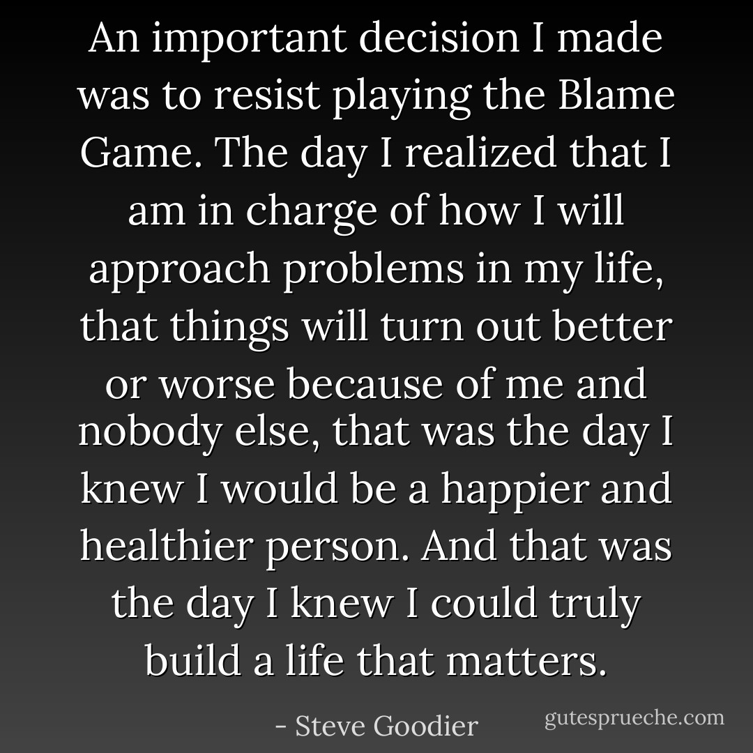 An important decision I made was to resist playing the Blame Game. The day I realized that I am in charge of how I will approach problems in my life, that things will turn out better or worse because of me and nobody else, that was the day I knew I would be a happier and healthier person. And that was the day I knew I could truly build a life that matters. - Steve Goodier