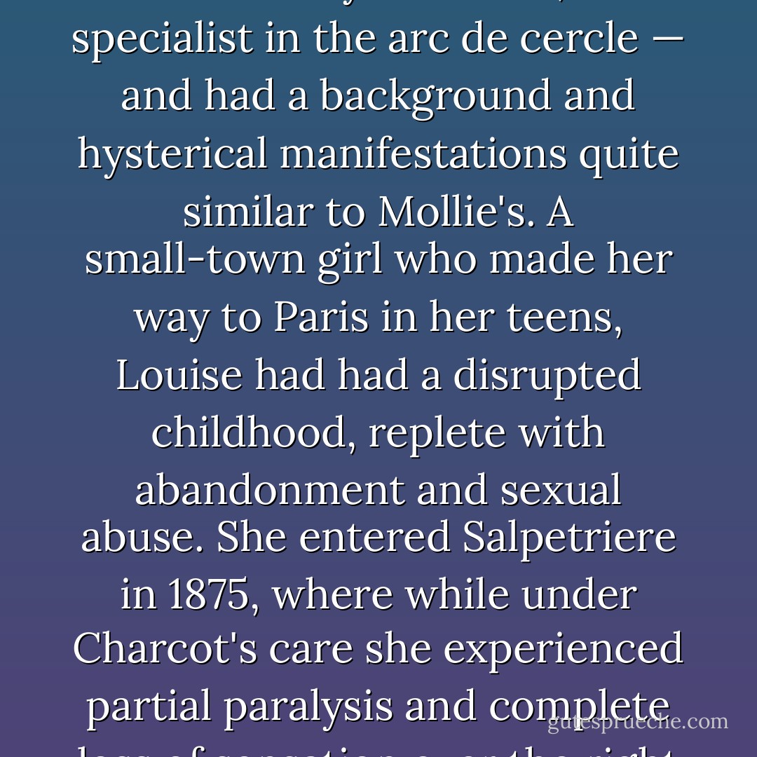 The physical shape of Mollies paralyses and contortions fit the pattern of late-nineteenth-century hysteria as well — in particular the phases of "grand hysteria" described by Jean-Martin Charcot, a French physician who became world-famous in the 1870s and 1880s for his studies of hysterics..."<br /><br />"The hooplike spasm Mollie experienced sounds uncannily like what Charcot considered the ultimate grand movement, the arc de de cercle (also called arc-en-ciel), in which the patient arched her back, balancing on her heels and the top of her head..."<br /><br />"One of his star patients, known to her audiences only as Louise, was a specialist in the arc de cercle — and had a background and hysterical manifestations quite similar to Mollie's. A small-town girl who made her way to Paris in her teens, Louise had had a disrupted childhood, replete with abandonment and sexual abuse.<br />She entered Salpetriere in 1875, where while under Charcot's care she experienced partial paralysis and complete loss of sensation over the right side of her body, as well as a decrease in hearing, smell, taste, and vision. She had frequent violent, dramatic hysterical fits, alternating with hallucinations and trancelike phases during which she would "see" her mother and other people she knew standing before her (this symptom would manifest itself in Mollie). Although critics, at the time and since, have decried the sometime circus atmosphere of Charcot's lectures, and claimed that he, inadvertently or not, trained his patients how to be hysterical, he remains a key figure in understanding nineteenth-century hysteria. - Michelle Stacey