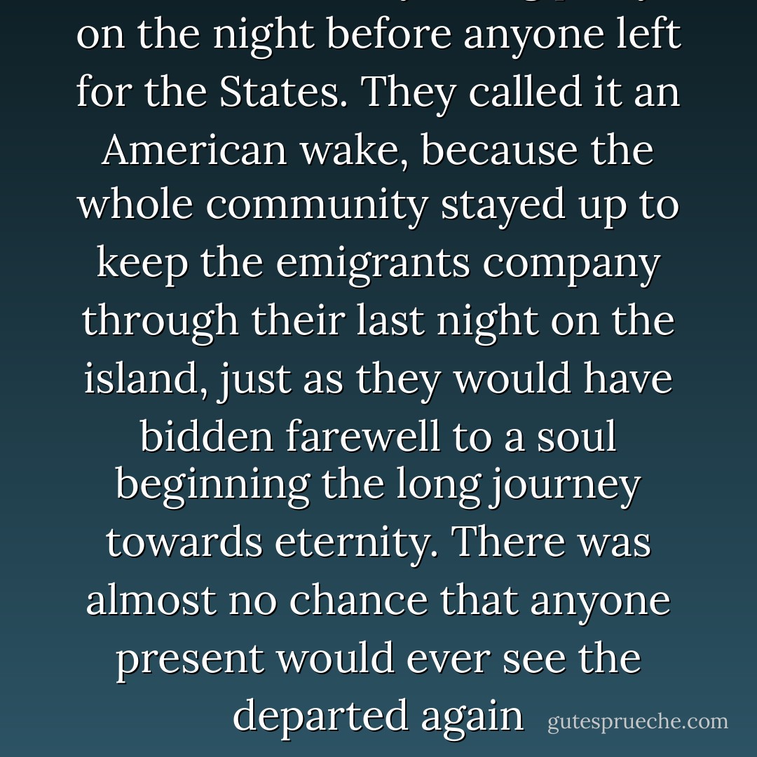 There was always a big party on the night before anyone left for the States. They called it an American wake, because the whole community stayed up to keep the emigrants company through their last night on the island, just as they would have bidden farewell to a soul beginning the long journey towards eternity. There was almost no chance that anyone present would ever see the departed again - Cole Moreton