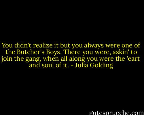 You didn't realize it but you always were one of the Butcher's Boys. There you were, askin' to join the gang, when all along you were the 'eart and soul of it. - Julia Golding