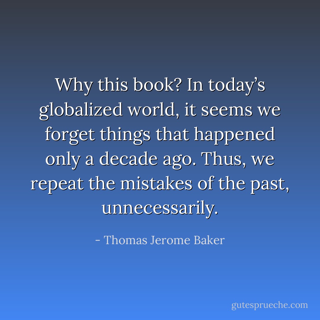 Why this book? In today’s globalized world, it seems we forget things that happened only a decade ago. Thus, we repeat the mistakes of the past, unnecessarily. - Thomas Jerome Baker