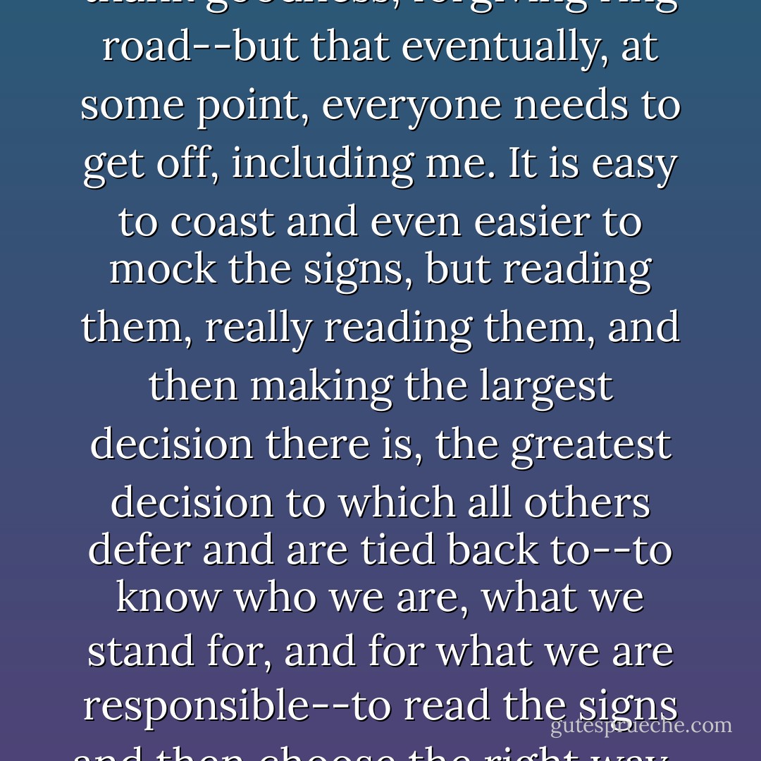 I realized that I was still caught on the ring road--on that, thank goodness, forgiving ring road--but that eventually, at some point, everyone needs to get off, including me. It is easy to coast and even easier to mock the signs, but reading them, really reading them, and then making the largest decision there is, the greatest decision to which all others defer and are tied back to--to know who we are, what we stand for, and for what we are responsible--to read the signs and then choose the right way . . . well, that's hard. - Carolyn Weber