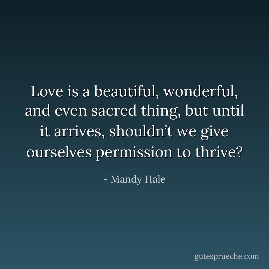 Love is a beautiful, wonderful, and even sacred thing, but until it arrives, shouldn’t we give ourselves permission to thrive? - Mandy Hale