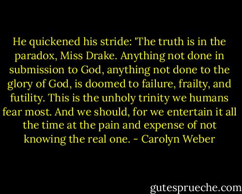 He quickened his stride: 'The truth is in the paradox, Miss Drake. Anything not done in submission to God, anything not done to the glory of God, is doomed to failure, frailty, and futility. This is the unholy trinity we humans fear most. And we should, for we entertain it all the time at the pain and expense of not knowing the real one. - Carolyn Weber