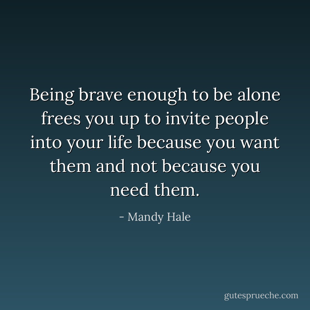 Being brave enough to be alone frees you up to invite people into your life because you want them and not because you need them. - Mandy Hale