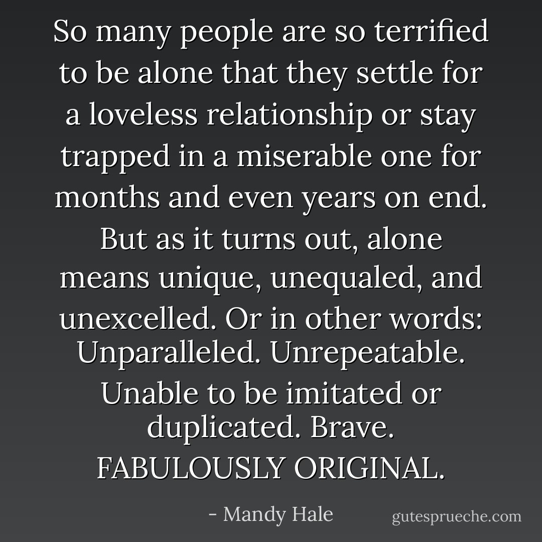 So many people are so terrified to be alone that they settle for a loveless relationship or stay trapped in a miserable one for months and even years on end. But as it turns out, alone means unique, unequaled, and unexcelled. Or in other words: Unparalleled. Unrepeatable. Unable to be imitated or duplicated. Brave. FABULOUSLY ORIGINAL. - Mandy Hale