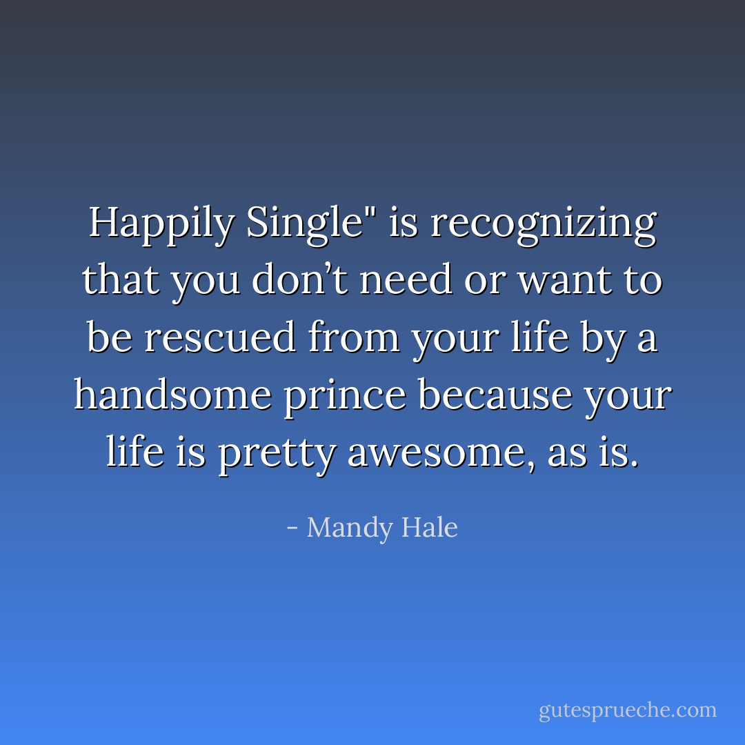 Happily Single" is recognizing that you don’t need or want to be rescued from your life by a handsome prince because your life is pretty awesome, as is. - Mandy Hale
