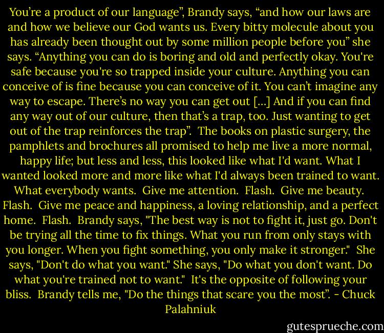 You’re a product of our language”, Brandy says, “and how our laws are and how we believe our God wants us. Every bitty molecule about you has already been thought out by some million people before you” she says. “Anything you can do is boring and old and perfectly okay. You're safe because you're so trapped inside your culture. Anything you can conceive of is fine because you can conceive of it. You can’t imagine any way to escape. There’s no way you can get out […] And if you can find any way out of our culture, then that’s a trap, too. Just wanting to get out of the trap reinforces the trap”.<br /><br />The books on plastic surgery, the pamphlets and brochures all promised to help me live a more normal, happy life; but less and less, this looked like what I'd want. What I wanted looked more and more like what I'd always been trained to want. What everybody wants.<br /><br />Give me attention.<br /><br />Flash.<br /><br />Give me beauty.<br /><br />Flash.<br /><br />Give me peace and happiness, a loving relationship, and a perfect home.<br /><br />Flash.<br /><br />Brandy says, "The best way is not to fight it, just go. Don't be trying all the time to fix things. What you run from only stays with you longer. When you fight something, you only make it stronger."<br /><br />She says, "Don't do what you want." She says, "Do what you don't want. Do what you're trained not to want."<br /><br />It's the opposite of following your bliss.<br /><br />Brandy tells me, "Do the things that scare you the most”. - Chuck Palahniuk