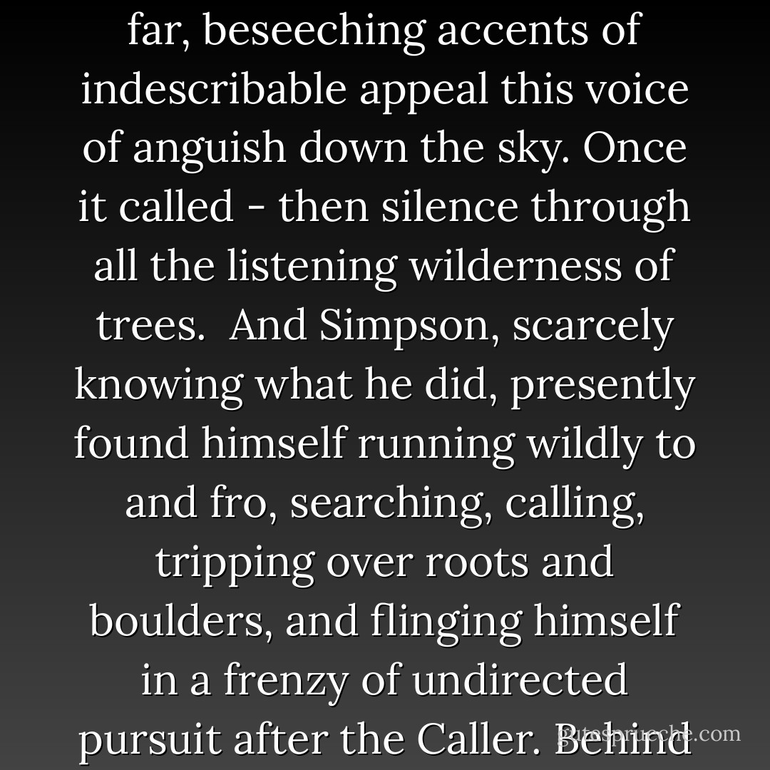 And it was in that moment of distress and confusion that the whip of terror laid its most nicely calculated lash about his heart. It dropped with deadly effect upon the sorest spot of all, completely unnerving him. He had been secretly dreading all the time that it <br />would come - and come it did.<br /><br />Far overhead, muted by great height and distance, strangely thinned and wailing, he heard the crying voice of Defago, the guide.<br /><br />The sound dropped upon him out of that still, wintry sky with an effect of dismay and terror unsurpassed. The rifle fell to his feet. He stood motionless an instant, listening as it were with his whole body, then staggered back against the nearest tree for support, disorganized hopelessly in mind and spirit. To him, in that moment, it seemed the most shattering and dislocating experience he had ever known, so that his heart emptied itself of all feeling whatsoever as by a sudden draught.<br /><br />'Oh! oh! This fiery height! Oh, my feet of fire! My burning feet of fire...' ran in far, beseeching accents of indescribable appeal this voice of anguish down the sky. Once it called - then silence through all the listening wilderness of trees.<br /><br />And Simpson, scarcely knowing what he did, presently found himself running wildly to and fro, searching, calling, tripping over roots and boulders, and flinging himself in a frenzy of undirected pursuit after the Caller. Behind the screen of memory and emotion with which experience veils events, he plunged, distracted and half-deranged, picking up false lights like a ship at sea, terror in his eyes and heart and soul. For the Panic of the Wilderness had called to him in that far voice - the Power of untamed Distance - the Enticement of the Desolation that destroys. He knew in that moment all the pains of someone hopelessly and irretrievably lost, suffering the lust <br />and travail of a soul in the final Loneliness. A vision of Defago, eternally hunted, driven and pursued across the skyey vastness of those ancient forests fled like a flame across the dark ruin of his thoughts...<br /><br />It seemed ages before he could find anything in the chaos of his disorganized sensations to which he could anchor himself steady for a moment, and think...<br /><br />The cry was not repeated; his own hoarse calling brought no response; the inscrutable forces of the Wild had summoned their victim beyond recall - and held him fast.<br /><br />("The Wendigo") - Algernon Blackwood