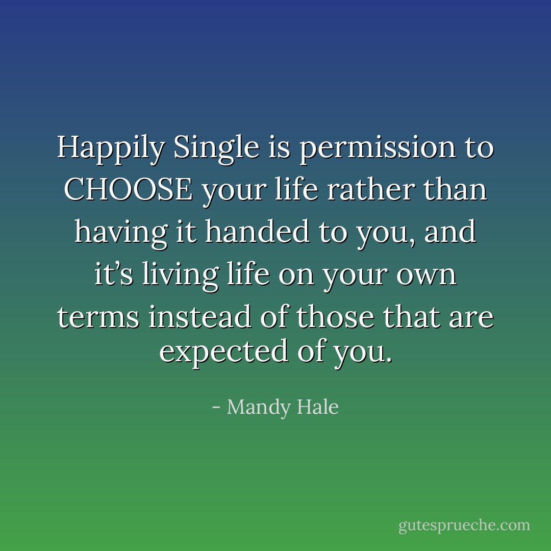 Happily Single is permission to CHOOSE your life rather than having it handed to you, and it’s living life on your own terms instead of those that are expected of you. - Mandy Hale