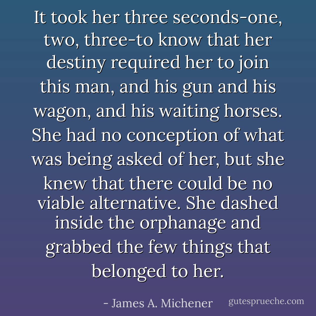 It took her three seconds-one, two, three-to know that her destiny required her to join this man, and his gun and his wagon, and his waiting horses. She had no conception of what was being asked of her, but she knew that there could be no viable alternative. She dashed inside the orphanage and grabbed the few things that belonged to her. - James A. Michener
