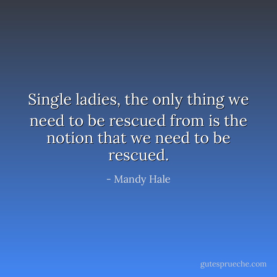 Single ladies, the only thing we need to be rescued from is the notion that we need to be rescued. - Mandy Hale
