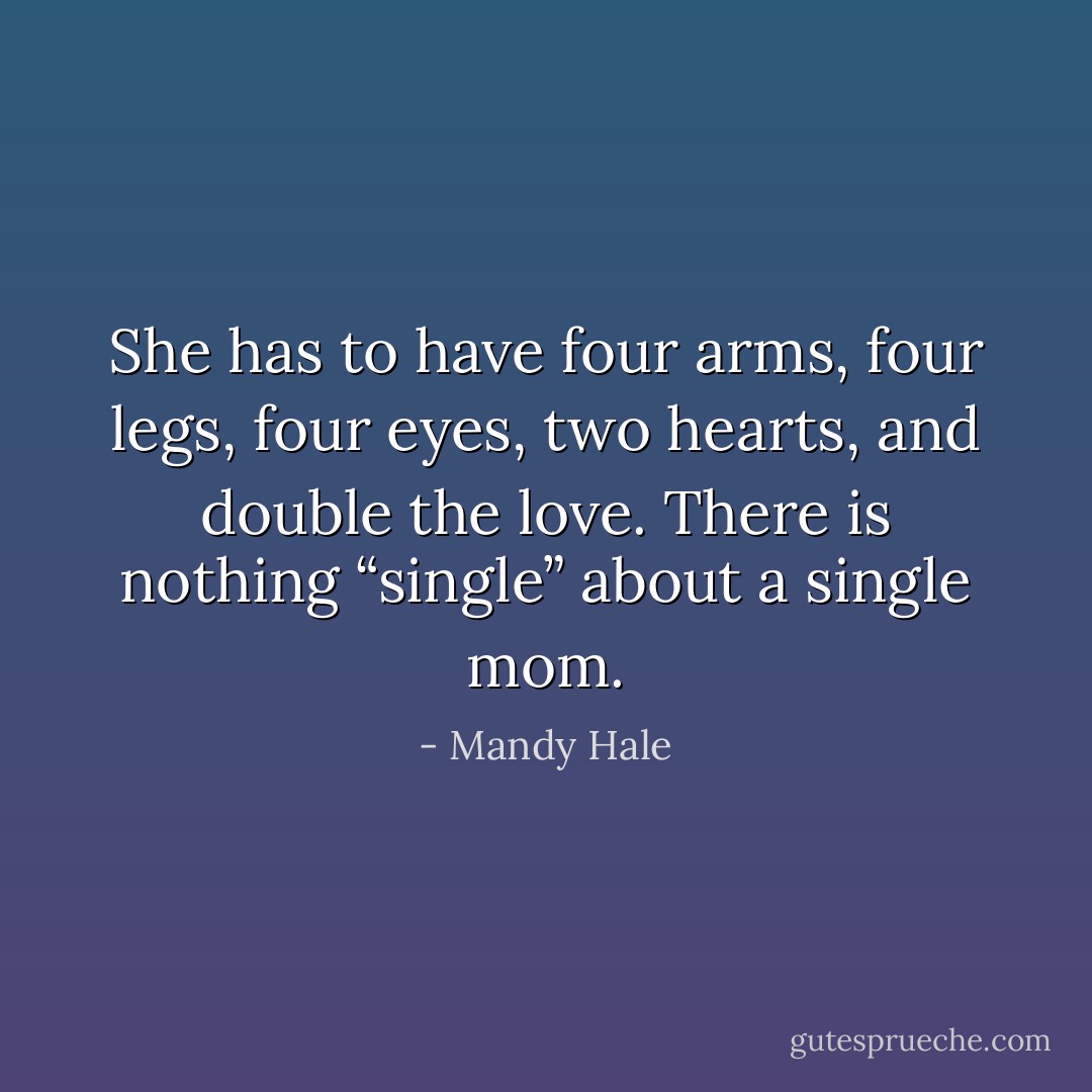 She has to have four arms, four legs, four eyes, two hearts, and double the love. There is nothing “single” about a single mom. - Mandy Hale