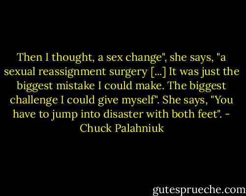 Then I thought, a sex change", she says, "a sexual reassignment surgery [...] It was just the biggest mistake I could make. The biggest challenge I could give myself". She says, "You have to jump into disaster with both feet". - Chuck Palahniuk