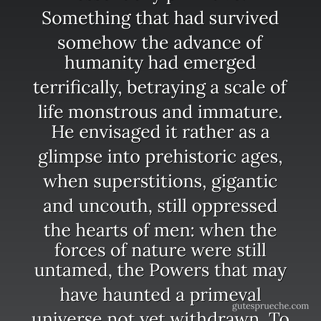Simpson, the student of divinity, it was who arranged his conclusions probably with the best, though not most scientific, appearance of order. Out there, in the heart of unreclaimed wilderness, they had surely witnessed something crudely and essentially primitive. Something that had survived somehow the advance of humanity had emerged terrifically, betraying a scale of life monstrous and immature. He envisaged it rather as a glimpse into prehistoric ages, when superstitions, gigantic and uncouth, still oppressed the hearts of men: when the forces of nature were still untamed, the Powers that may have haunted a primeval universe not yet withdrawn. To this day he thinks of what he termed years later in a sermon 'savage and formidable Potencies lurking behind the souls of men, not evil perhaps in themselves, yet instinctively hostile to humanity as it exists.'<br /><br />("The Wendigo") - Algernon Blackwood