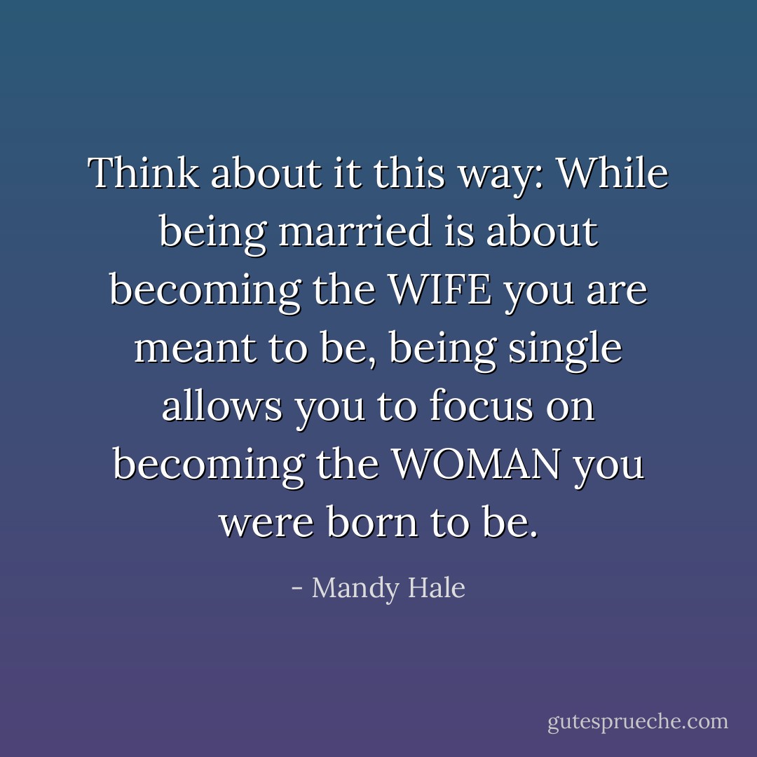 Think about it this way: While being married is about becoming the WIFE you are meant to be, being single allows you to focus on becoming the WOMAN you were born to be. - Mandy Hale