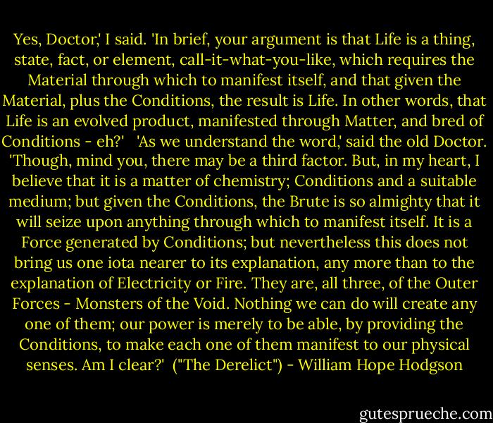 Yes, Doctor,' I said. 'In brief, your argument is that Life is a thing, state, fact, or element, call-it-what-you-like, which requires the Material through which to manifest itself, and that given the Material, plus the Conditions, the result is Life. In other words, that Life is an evolved product, manifested through Matter, and bred of Conditions - eh?'<br /> <br />'As we understand the word,' said the old Doctor. 'Though, mind you, there may be a third factor. But, in my heart, I believe that it is a matter of chemistry; Conditions and a suitable medium; but given the Conditions, the Brute is so almighty that it will seize upon anything through which to manifest itself. It is a Force generated by Conditions; but nevertheless this does not bring us one iota nearer to its explanation, any more than to the explanation of Electricity or Fire. They are, all three, of the Outer Forces - Monsters of the Void. Nothing we can do will create any one of them; our power is merely to be able, by providing the Conditions, to make each one of them manifest to our physical senses. Am I clear?'<br /><br />("The Derelict") - William Hope Hodgson