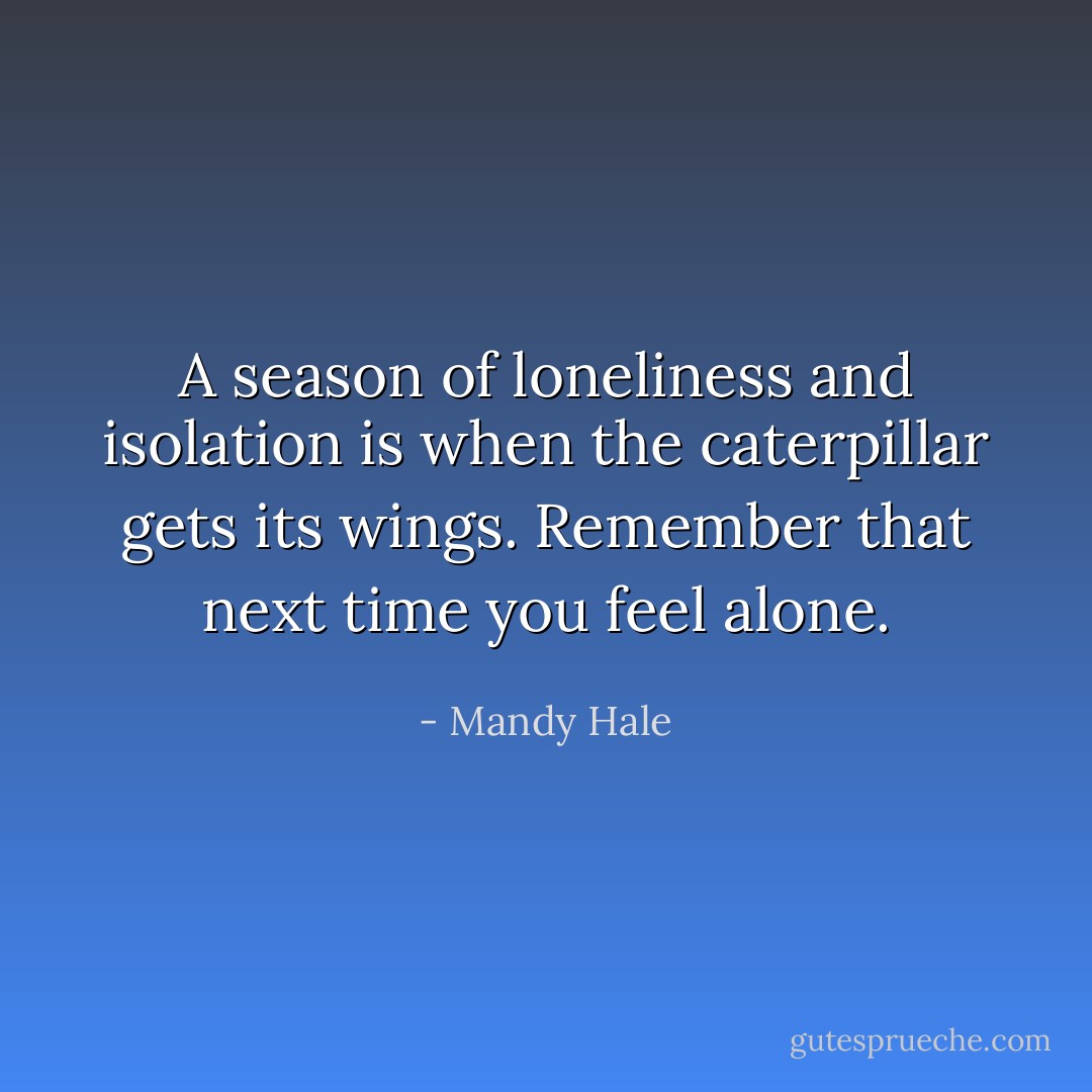 A season of loneliness and isolation is when the caterpillar gets its wings. Remember that next time you feel alone. - Mandy Hale