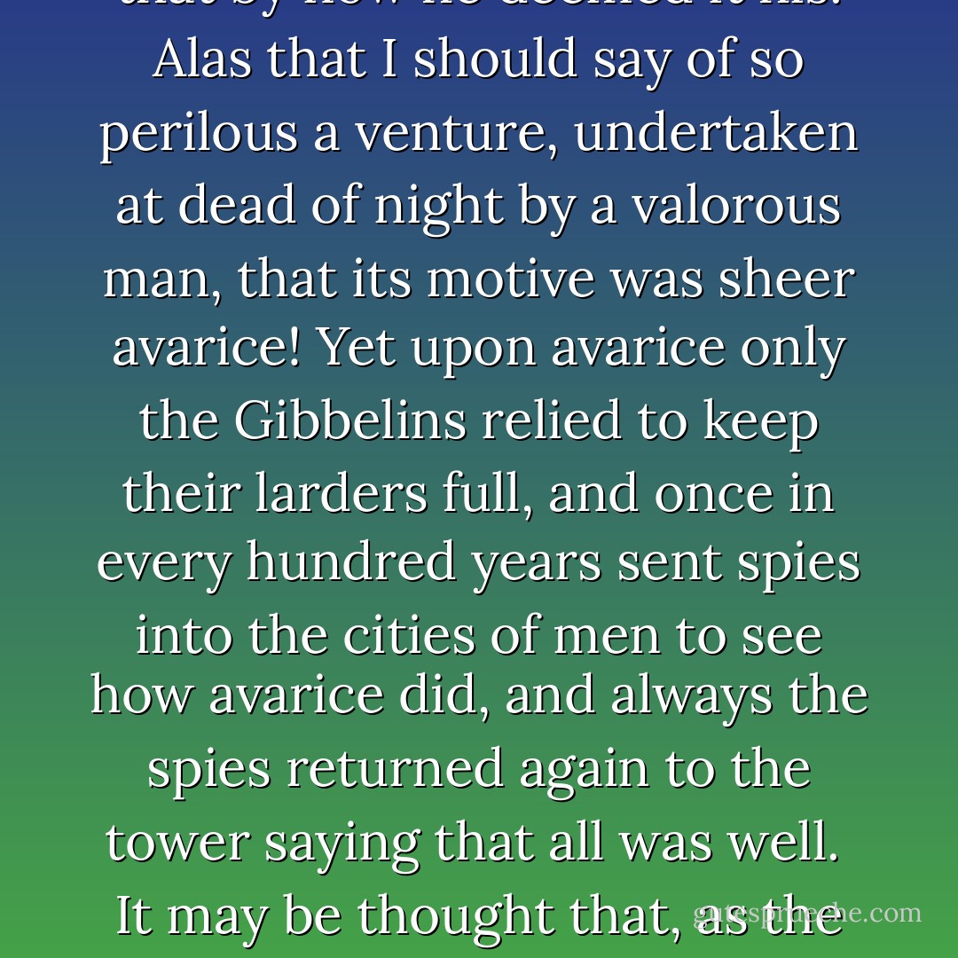 Alderic, Knight of the Order of the City and the Assault, hereditary Guardian of the King's Peace of Mind, a man not unremembered among the makers of myth, pondered so long upon the Gibbelins' hoard that by now he deemed it his. Alas that I should say of so perilous a venture, undertaken at dead of night by a valorous man, that its motive was sheer avarice! Yet upon avarice only the Gibbelins relied to keep their larders full, and once in every hundred years sent spies into the cities of men to see how avarice did, and always the spies returned again to the tower saying that all was well.<br /><br />It may be thought that, as the years went on and men came by fearful ends on that tower's wall, fewer and fewer would come to the Gibbelins' table: but the Gibbelins found otherwise.<br /><br />("The Hoard Of The Gibbelins") - Lord Dunsany