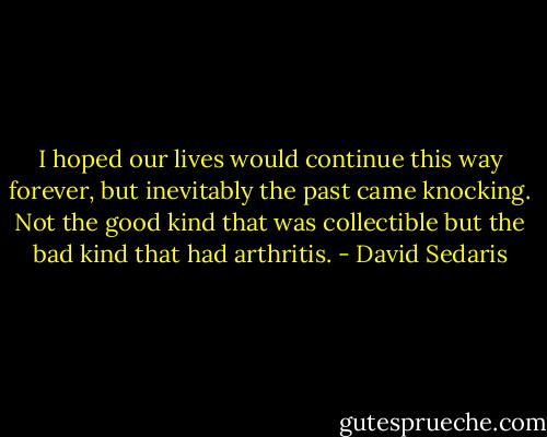 I hoped our lives would continue this way forever, but inevitably the past came knocking. Not the good kind that was collectible but the bad kind that had arthritis. - David Sedaris