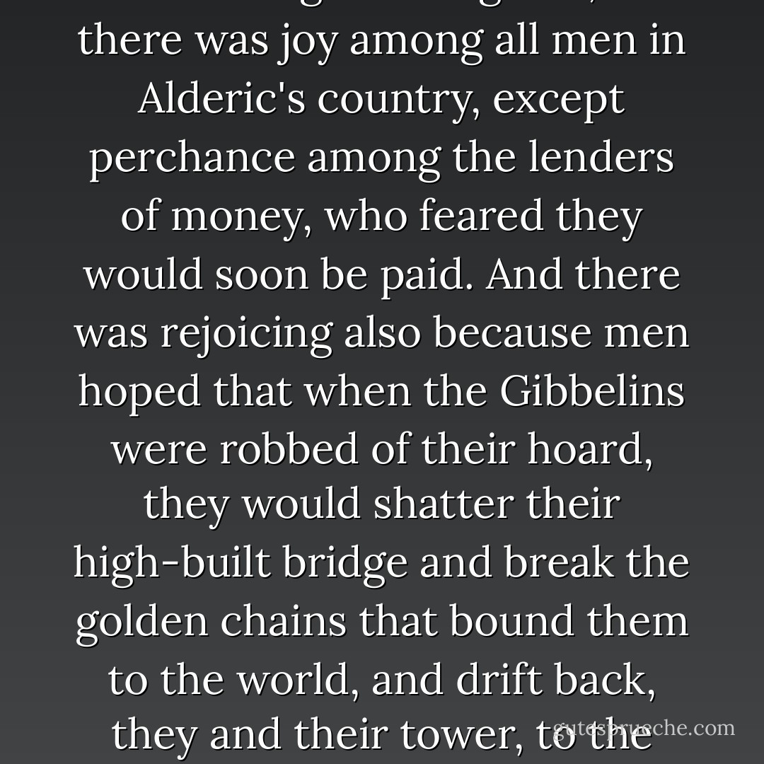 Now there was great rejoicing at the rumor of Alderic's quest, for all folk knew that he was a cautious man, and they deemed that he would succeed and enrich the world, and they rubbed their hands in the cities at the thought of largesse; and there was joy among all men in Alderic's country, except perchance among the lenders of money, who feared they would soon be paid. And there was rejoicing also because men hoped that when the Gibbelins were robbed of their hoard, they would shatter their high-built bridge and break the golden chains that bound them to the world, and drift back, they and their tower, to the moon, from which they had come and to which they rightly belonged. There was little love for the Gibbelins, though all men envied their hoard.<br /><br />("The Hoard Of The Gibbelins") - Lord Dunsany
