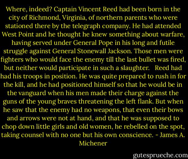 Where, indeed? Captain Vincent Reed had been born in the city of Richmond, Virginia, of northern parents who were stationed there by the telegraph company. He had attended West Point and he thought he knew something about warfare, having served under General Pope in his long and futile struggle against General Stonewall Jackson. Those men were fighters who would face the enemy till the last bullet was fired, but neither would participate in such a slaughter. <br /><br />Reed had had his troops in position. He was quite prepared to rush in for the kill, and he had positioned himself so that he would be in the vanguard when his men made their charge against the guns of the young braves threatening the left flank. But when he saw that the enemy had no weapons, that even their bows and arrows were not at hand, and that he was supposed to chop down little girls and old women, he rebelled on the spot, taking counsel with no one but his own conscience. - James A. Michener