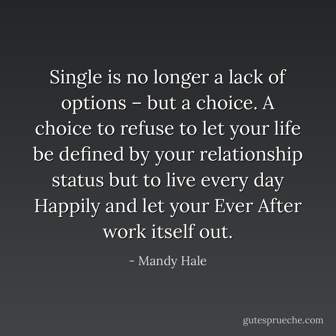 Single is no longer a lack of options – but a choice. A choice to refuse to let your life be defined by your relationship status but to live every day Happily and let your Ever After work itself out. - Mandy Hale