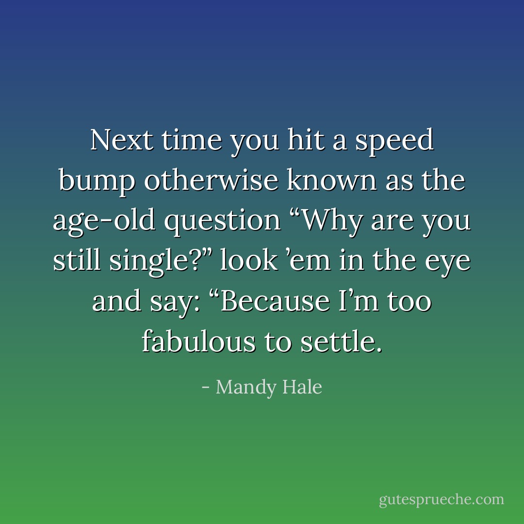 Next time you hit a speed bump otherwise known as the age-old question “Why are you still single?” look ’em in the eye and say: “Because I’m too fabulous to settle. - Mandy Hale