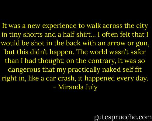 It was a new experience to walk across the city in tiny shorts and a half shirt… I often felt that I would be shot in the back with an arrow or gun, but this didn’t happen. The world wasn’t safer than I had thought; on the contrary, it was so dangerous that my practically naked self fit right in, like a car crash, it happened every day. - Miranda July