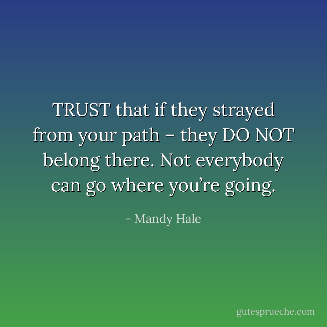 TRUST that if they strayed from your path – they DO NOT belong there. Not everybody can go where you’re going. - Mandy Hale