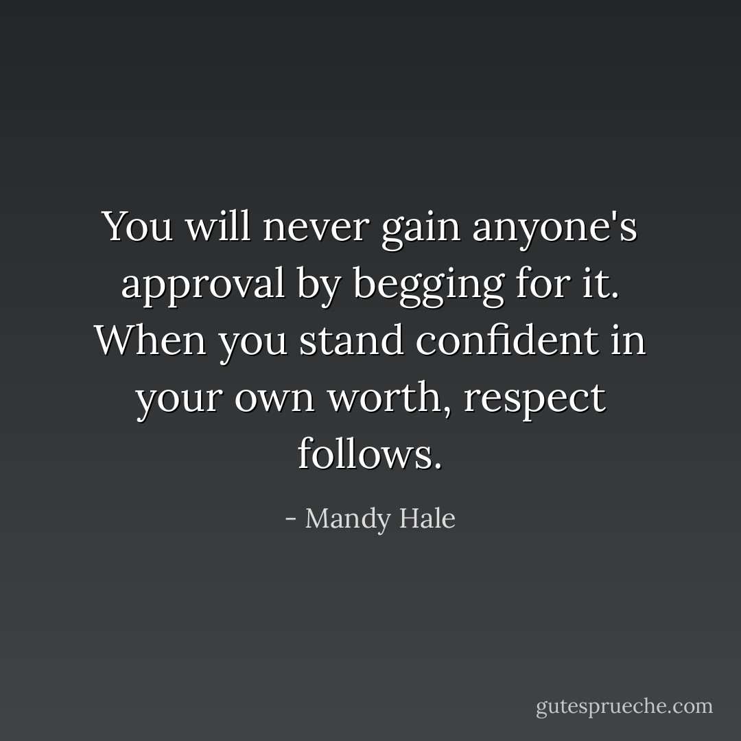 You will never gain anyone's approval by begging for it. When you stand confident in your own worth, respect follows. - Mandy Hale