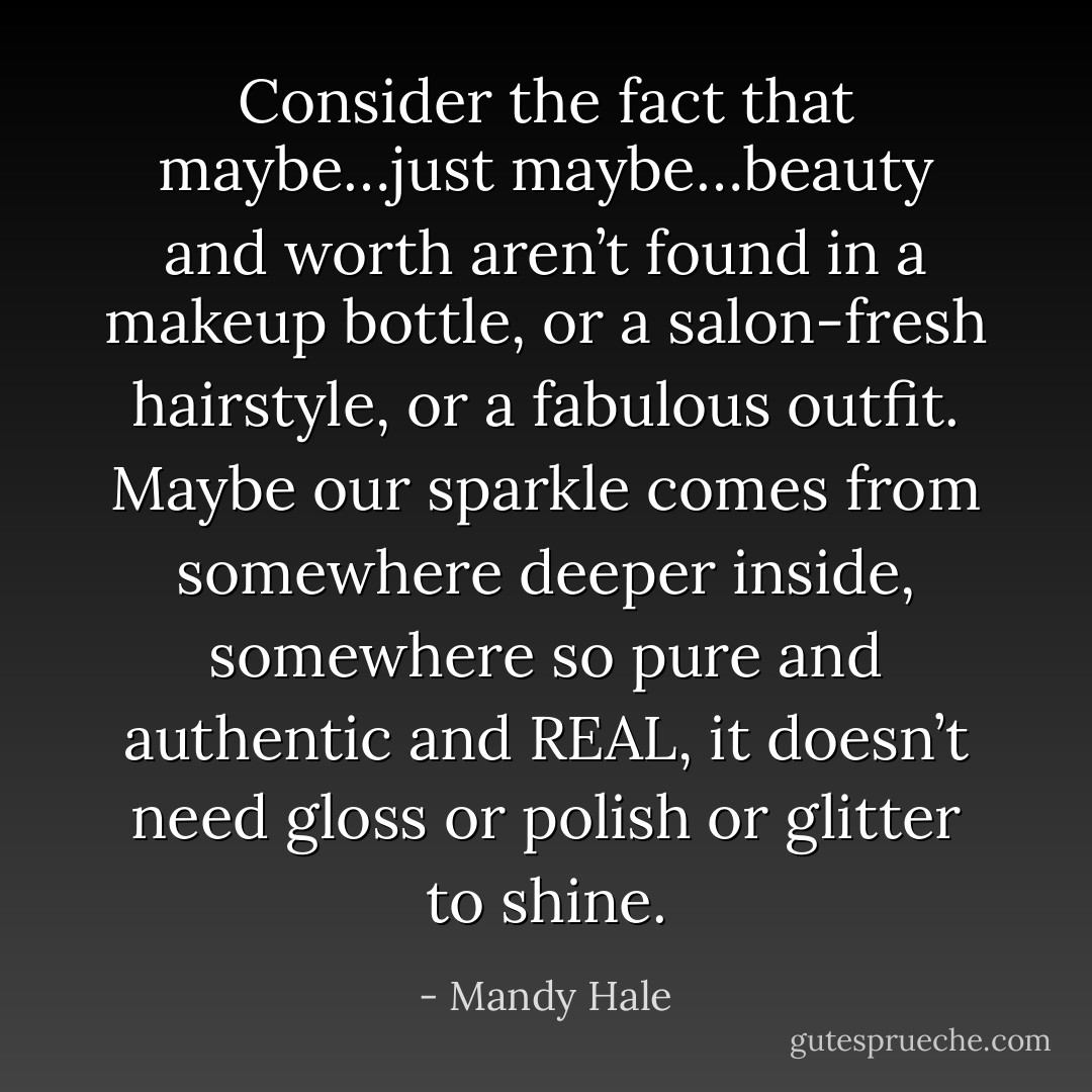Consider the fact that maybe…just maybe…beauty and worth aren’t found in a makeup bottle, or a salon-fresh hairstyle, or a fabulous outfit. Maybe our sparkle comes from somewhere deeper inside, somewhere so pure and authentic and REAL, it doesn’t need gloss or polish or glitter to shine. - Mandy Hale
