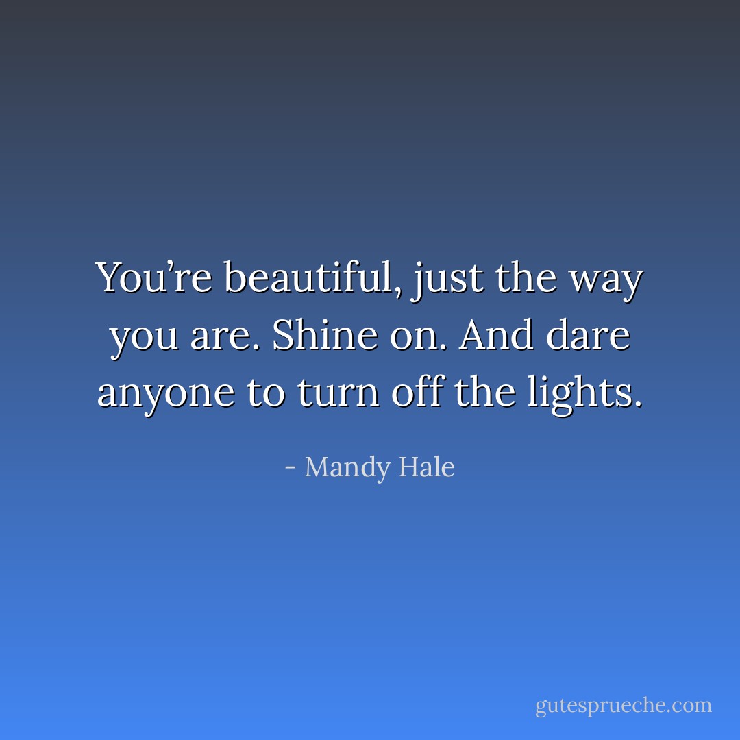 You’re beautiful, just the way you are. Shine on. And dare anyone to turn off the lights. - Mandy Hale