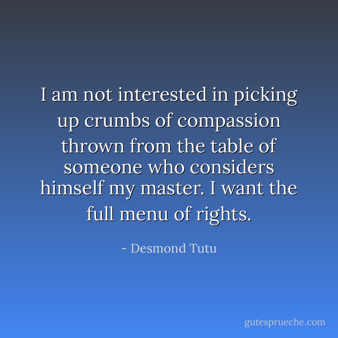 I am not interested in picking up crumbs of compassion thrown from the table of someone who considers himself my master. I want the full menu of rights. - Desmond Tutu