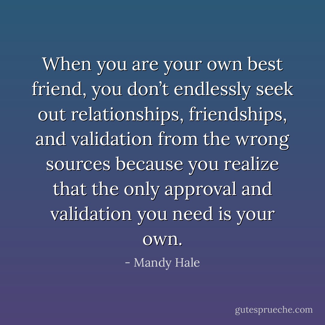 When you are your own best friend, you don’t endlessly seek out relationships, friendships, and validation from the wrong sources because you realize that the only approval and validation you need is your own. - Mandy Hale