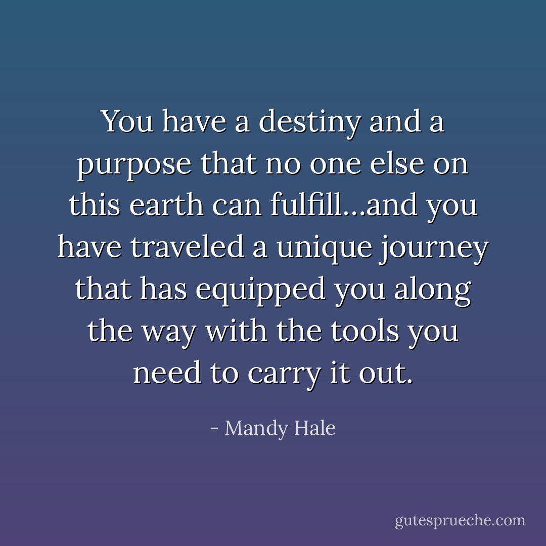 You have a destiny and a purpose that no one else on this earth can fulfill…and you have traveled a unique journey that has equipped you along the way with the tools you need to carry it out. - Mandy Hale